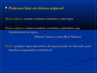    Podemos falar em ilícitos atípicos?

Ilícitos típicos: seriam condutas contrárias a uma regra.

Ilícitos atípicos: seriam condutas contrárias a princípios, que
    fundamentam as regras.
                          (Manuel Atienza e Juan Ruiz Manero)

Então: qualquer signo presuntivo de riqueza pode ser tributado, pois
  manifesta capacidade contributiva?
 