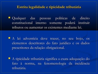 Estrita legalidade e tipicidade tributária

   Qualquer das pessoas políticas de direito
    constitucional interno somente poderá instituir
    tributos ou aumentar os existentes mediante lei.

   A lei adventícia deve trazer, no seu bojo, os
    elementos descritores do fato jurídico e os dados
    prescritores da relação obrigacional.

   A tipicidade tributária significa a exata adequação do
    fato à norma, na fenomenologia da incidência
    tributária.
 
