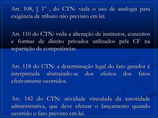 Art. 108, § 1º , do CTN: veda o uso de analogia para
exigência de tributo não previsto em lei.

Art. 110 do CTN: veda a alteração de institutos, conceitos
e formas de direito privados utilizados pela CF na
repartição de competências.

Art. 118 do CTN: a determinação legal do fato gerador é
interpretada abstraindo-se dos efeitos dos fatos
efetivamente ocorridos.

Art. 142 do CTN: atividade vinculada da autoridade
administrativa, que deve efetuar o lançamento quando
ocorrido o fato previsto em lei.
 