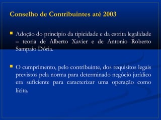 Conselho de Contribuintes até 2003

   Adoção do princípio da tipicidade e da estrita legalidade
    – teoria de Alberto Xavier e de Antonio Roberto
    Sampaio Dória.

   O cumprimento, pelo contribuinte, dos requisitos legais
    previstos pela norma para determinado negócio jurídico
    era suficiente para caracterizar uma operação como
    lícita.
 