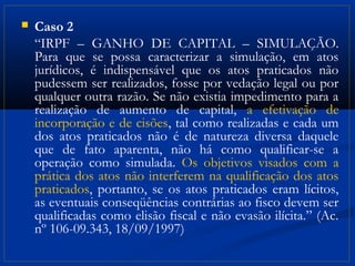    Caso 2
    “IRPF – GANHO DE CAPITAL – SIMULAÇÃO.
    Para que se possa caracterizar a simulação, em atos
    jurídicos, é indispensável que os atos praticados não
    pudessem ser realizados, fosse por vedação legal ou por
    qualquer outra razão. Se não existia impedimento para a
    realização de aumento de capital, a efetivação de
    incorporação e de cisões, tal como realizadas e cada um
    dos atos praticados não é de natureza diversa daquele
    que de fato aparenta, não há como qualificar-se a
    operação como simulada. Os objetivos visados com a
    prática dos atos não interferem na qualificação dos atos
    praticados, portanto, se os atos praticados eram lícitos,
    as eventuais conseqüências contrárias ao fisco devem ser
    qualificadas como elisão fiscal e não evasão ilícita.” (Ac.
    nº 106-09.343, 18/09/1997)
 