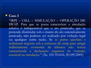    Caso 3
    “IRPJ – CSLL – SIMULAÇÃO – OPERAÇÃO DE
    SWAP. Para que se possa caracterizar a simulação
    relativa é indispensável que o ato praticado, que se
    pretende dissimular sob o manto do ato ostensivamente
    praticado, não pudesse ser realizado por vedação legal
    ou qualquer outra razão. Se as partes queriam e
    realizaram negócio sob a estrutura de swap para atingir
    indiretamente economia de tributos não restou
    caracterizada a declaração enganosa de vontade,
    essencial na simulação.” (Ac. 101-93.616; 20/09/2001)
 