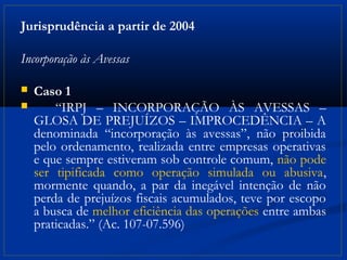 Jurisprudência a partir de 2004

Incorporação às Avessas

   Caso 1
       “IRPJ – INCORPORAÇÃO ÀS AVESSAS –
    GLOSA DE PREJUÍZOS – IMPROCEDÊNCIA – A
    denominada “incorporação às avessas”, não proibida
    pelo ordenamento, realizada entre empresas operativas
    e que sempre estiveram sob controle comum, não pode
    ser tipificada como operação simulada ou abusiva,
    mormente quando, a par da inegável intenção de não
    perda de prejuízos fiscais acumulados, teve por escopo
    a busca de melhor eficiência das operações entre ambas
    praticadas.” (Ac. 107-07.596)
 