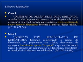 Debêntures Participativas

   Caso 3
       “DESPESAS DE DEBÊNTURES. DEDUTIBILIDADE.
    A dedução das despesas decorrentes das obrigações relativas a
    debêntures está condicionada, entre outras, à efetiva captação de
    novos recursos financeiros inerente à emissão desses títulos.”
    (AC. 103-21.543)

   Caso 4
        “DESPESAS           COM         REMUNERAÇÃO              DE
    DEBÊNTURES. Restando caracterizado o caráter de
    liberalidade dos pagamentos aos sócios, decorrentes de
    operações formalizadas apenas “no papel” e que transformaram
    lucros distribuídos em remuneração de debêntures, consideram-
    se indedutíveis as despesas contabilizadas.” (AC. 101-94.986)
 