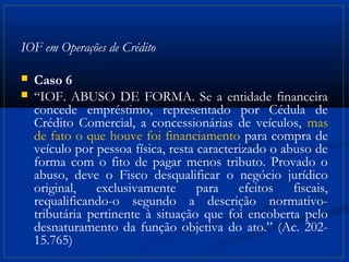 IOF em Operações de Crédito

   Caso 6
   “IOF. ABUSO DE FORMA. Se a entidade financeira
    concede empréstimo, representado por Cédula de
    Crédito Comercial, a concessionárias de veículos, mas
    de fato o que houve foi financiamento para compra de
    veículo por pessoa física, resta caracterizado o abuso de
    forma com o fito de pagar menos tributo. Provado o
    abuso, deve o Fisco desqualificar o negócio jurídico
    original, exclusivamente para efeitos fiscais,
    requalificando-o segundo a descrição normativo-
    tributária pertinente à situação que foi encoberta pelo
    desnaturamento da função objetiva do ato.” (Ac. 202-
    15.765)
 