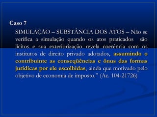 Caso 7
  SIMULAÇÃO – SUBSTÂNCIA DOS ATOS – Não se
  verifica a simulação quando os atos praticados são
  lícitos e sua exteriorização revela coerência com os
  institutos de direito privado adotados, assumindo o
  contribuinte as conseqüências e ônus das formas
  jurídicas por ele escolhidas, ainda que motivado pelo
  objetivo de economia de imposto.” (Ac. 104-21726)
 