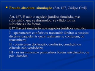    Fraude absoluta: simulação (Art. 167, Código Civil)

    Art. 167. É nulo o negócio jurídico simulado, mas
    subsistirá o que se dissimulou, se válido for na
    substância e na forma.
    § 1º Haverá simulação nos negócios jurídicos quando:
    I - aparentarem conferir ou transmitir direitos a pessoas
    diversas daquelas às quais realmente se conferem, ou
    transmitem;
    II - contiverem declaração, confissão, condição ou
    cláusula não verdadeira;
    III - os instrumentos particulares forem antedatados, ou
    pós- datados.
 