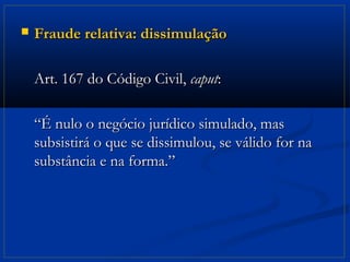    Fraude relativa: dissimulação

    Art. 167 do Código Civil, caput:

    “É nulo o negócio jurídico simulado, mas
    subsistirá o que se dissimulou, se válido for na
    substância e na forma.”
 