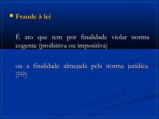   Fraude à lei

    É ato que tem por finalidade violar norma
    cogente (proibitiva ou impositiva)

    ou a finalidade almejada pela norma jurídica.
    (???)
 
