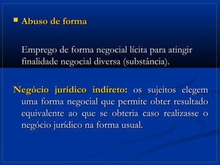    Abuso de forma

    Emprego de forma negocial lícita para atingir
    finalidade negocial diversa (substância).

Negócio jurídico indireto: os sujeitos elegem
 uma forma negocial que permite obter resultado
 equivalente ao que se obteria caso realizasse o
 negócio jurídico na forma usual.
 