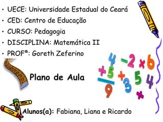 • UECE: Universidade Estadual do Ceará
• CED: Centro de Educação
• CURSO: Pedagogia
• DISCIPLINA: Matemática II
• PROFª: Goreth Zeferino


        Plano de Aula


      Alunos(a): Fabiana, Liana e Ricardo
 