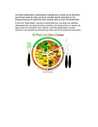 Una dieta balanceada o equilibrada es aquella que a través de los alimentos
que forman parte de cada una de las comidas aporta nutrientes en las
proporciones que el organismo sano necesita para su buen funcionamiento.
El término "balanceada" significa simplemente que una dieta que satisface
adecuadamente los requerimientos nutritivos, sin proporcionar un exceso de
algunos de los nutrientes. Para obtener una dieta balanceada, se debe
consumir una variedad de alimentos de cada uno de los grupos de alimentos.
 