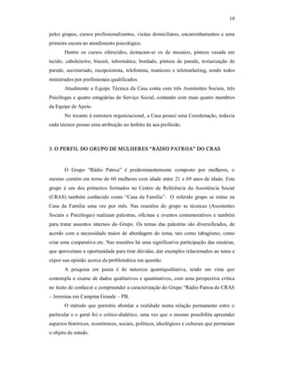10 
pelos grupos, cursos profissionalizantes, visitas domiciliares, encaminhamentos e uma 
primeira escuta no atendimento psicológico. 
Dentre  os  cursos  oferecidos,  destacam­se  os  de  mosaico,  pintura  vasada  em 
tecido,  cabeleireiro,  biscuit,  informática,  bordado,  pintura  de  parede,  texturização  de 
parede, secretariado, recepcionista, telefonista, manicure e telemarketing, sendo todos 
ministrados por profissionais qualificados. 
Atualmente a Equipe Técnica da Casa conta com três Assistentes Sociais, três 
Psicólogas e quatro estagiárias de Serviço Social, contando com mais quatro membros 
da Equipe de Apoio. 
No tocante á estrutura organizacional, a Casa possui uma Coordenação, todavia 
cada técnico possui uma atribuição no âmbito da sua profissão. 
3. O PERFIL DO GRUPO DE MULHERES “RÁDIO PATROA” DO CRAS 
O  Grupo  “Rádio  Patroa”  é  predominantemente  composto  por  mulheres,  o 
mesmo contém em torno de 60 mulheres com idade entre 21 e 69 anos de idade. Este 
grupo  é  um  dos  primeiros  formados  no  Centro  de  Referência  da  Assistência  Social 
(CRAS)  também  conhecido  como “Casa  da  Família”.   O  referido  grupo  se  reúne  na 
Casa  da  Família  uma  vez  por  mês.  Nas  reuniões  do  grupo  as  técnicas  (Assistentes 
Sociais e Psicólogas) realizam palestras, oficinas e eventos comemorativos e também 
para tratar  assuntos internos do Grupo.  Os temas  das palestras são  diversificados, de 
acordo com a necessidade maior de abordagem  do tema, tais  como tabagismo, como 
criar uma cooperativa etc. Nas reuniões há uma significativa participação das usuárias, 
que aproveitam a oportunidade para tirar dúvidas, dar exemplos relacionados ao tema e 
expor sua opinião acerca da problemática em questão. 
A  pesquisa  em  pauta  é  de  natureza  quantiqualitativa,  tendo  em  vista  que 
contempla o exame de dados qualitativos e quantitativos, com uma perspectiva crítica 
no ituito de conhecer e compreender a caracterização do Grupo “Rádio Patroa do CRAS 
– Jeremias em Campina Grande – PB. 
O  método que  permitiu abordar  a realidade  numa relação permanente  entre  o 
particular e o geral foi o crítico­dialético, uma vez que o mesmo possibilita apreender 
aspectos históricos, econômicos, sociais, políticos, ideológicos e culturais que permeiam 
o objeto de estudo.
 
