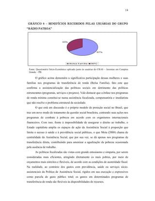 14 
GRÁFICO  6  –  BENEFÍCIOS  RECEBIDOS  PELAS  USUÁRIAS  DO  GRUPO 
“RÁDIO PATROA” 
67% 
33% 
Bolsa Família  BPC 
Fonte: Questionário Sócio­Econômico aplicado junto  às usuárias do CRAS – Jeremias em Campina 
Grande – PB. 
O gráfico acima demonstra a significativa participação dessas mulheres e suas 
famílias  nos  programas  de  transferência  de  renda  (Bolsa  Família),  fato  este  que 
confirma  a  assistencialização  das  políticas  sociais  em  detrimento  das  políticas 
estruturantes (programas, serviços e projetos). Vale destacar que a ênfase nos programas 
de renda mínima constitui­se numa assistência focalizada, compensatória e imediatista 
que não resolve o problema estrutural da sociedade. 
O que está em discussão é o próprio modelo de proteção social no Brasil, que 
traz um novo modo de tratamento da questão social brasileira, centrando suas ações nos 
programas  de  combate  à  pobreza  em  acordo  com  os  organismos  internacionais 
financeiros.  Com  isso,  frente  à  impossibilidade  de  assegurar  o  direito  ao  trabalho,  o 
Estado  capitalista  amplia  os  espaços  de  ação  da  Assistência  Social  à  proporção  que 
limita o acesso à saúde e à previdência social públicas, o que Mota (2008) chama de 
centralidade  da  Assistência  Social,  que  por  sua  vez,  se  dá  apenas  nos programas  de 
transferência  direta,  contribuindo  para  amenizar  a  agudização  da  pobreza  ocasionada 
pela ausência de trabalho. 
As políticas focalizadas são vistas com grande entusiasmo e simpatia, por serem 
consideradas  mais  eficientes,  atingindo  diretamente  os  mais  pobres,  por  meio  de 
orçamentos mais estreitos e flexíveis, de acordo com as condições de austeridade fiscal. 
Na  realidade,  ao  contrário  dos  gastos  com  previdência,  saúde  ou  serviços  sócio­ 
assistenciais da Política de Assistência Social, rígidos em sua execução e expressivos 
como  parcela  do  gasto  público  total;  os  gastos  em  determinados  programas  de 
transferência de renda são flexíveis às disponibilidades de recursos.
 