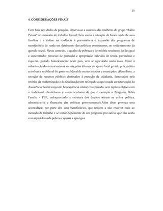 15 
4. CONSIDERAÇÕES FINAIS 
Com base nos dados da pesquisa, observa­se a ausência das mulheres do grupo “Rádio 
Patroa” no mercado de trabalho formal, bem como a situação de baixa renda de suas 
famílias  e  a  ênfase  na  tendência  à  permanência  e  expansão  dos  programas  de 
transferência de renda em detrimento das políticas estruturantes, no enfrentamento da 
questão social. Nesse contexto, o quadro de pobreza e de miséria resultante do desigual 
e  concentrador  processo  de  produção  e  apropriação  indevida  de  renda,  patrimônio  e 
riquezas,  gestado  historicamente  neste  país,  vem  se  agravando  ainda  mais,  frente  à 
substituição dos investimentos sociais pelos ditames do ajuste fiscal gerado pela política 
econômica neoliberal do governo federal de muitos estados e municípios. Além disso, a 
retração  de  recursos  públicos  destinados  à  proteção  da  cidadania,  fantasiados  pela 
retórica da modernização e da focalização tem reforçado a equivocada caracterização da 
Assistência Social enquanto benevolência estatal e/ou privada, sem ruptura efetiva com 
o  tradicional  clientelismo  e  assistencialismo  de  que  é  exemplo  o  Programa  Bolsa 
Família  ­  PBF,  enfraquecendo  a  estrutura  dos  direitos  sociais  na  esfera  política, 
administrativa  e  financeira  das  políticas  governamentais.Além  disso  provoca  uma 
acomodação  por  parte  dos  seus  beneficiários,  que  tendem  a  não  recorrer  mais  ao 
mercado de trabalho e se tornar dependente de um programa provisório, que não acaba 
com o problema da pobreza, apenas a apazigua.
 