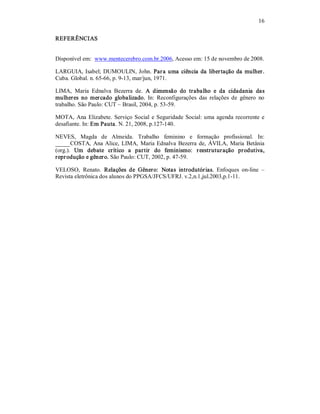 16 
REFERÊNCIAS 
Disponível em:  www.mentecerebro.com.br.2006, Acesso em: 15 de novembro de 2008. 
LARGUIA, Isabel; DUMOULIN, John. Para uma ciência da libertação da mulher. 
Cuba. Global. n. 65­66, p. 9­13, mar/jun, 1971. 
LIMA,  Maria  Ednalva  Bezerra  de.  A  dimensão  do  trabalho  e  da  cidadania  das 
mulheres  no  mercado  globalizado.  In:  Reconfigurações  das  relações  de  gênero  no 
trabalho. São Paulo: CUT – Brasil, 2004, p. 53­59. 
MOTA, Ana Elizabete. Serviço Social  e Seguridade Social: uma agenda recorrente e 
desafiante. In: Em Pauta. N. 21, 2008, p.127­140. 
NEVES,  Magda  de  Almeida.  Trabalho  feminino  e  formação  profissional.  In: 
_____COSTA, Ana Alice, LIMA, Maria Ednalva Bezerra de, ÁVILA, Maria Betânia 
(org.).  Um  debate  crítico  a  partir  do  feminismo:  reestruturação  produtiva, 
reprodução e gênero. São Paulo: CUT, 2002, p. 47­59. 
VELOSO,  Renato.  Relações  de  Gênero:  Notas  introdutórias.  Enfoques  on­line  – 
Revista eletrônica dos alunos do PPGSA/JFCS/UFRJ. v.2,n.1,jul.2003,p.1­11.
 