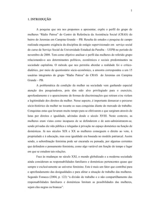 1 
1. INTRODUÇÃO 
A  pesquisa  que  ora  nos  propomos  a  apresentar,  expõe  o  perfil  do  grupo  de 
mulheres  “Rádio  Patroa”  do  Centro  de  Referência  da  Assistência  Social  (CRAS)  do 
bairro do Jeremias em Campina Grande – PB. Resulta de estudos e pesquisa de campo 
realizada enquanto exigência da disciplina de estágio supervisionado em  serviço social 
do curso de Serviço Social da Universidade Estadual da Paraíba – UEPB no período de 
novembro de 2008. Tem como objetivo analisar o perfil das mulheres do referido grupo 
relacionando­o  aos  determinantes  políticos,  econômicos  e  sociais  predominantes  na 
sociedade  capitalista.  O  método  que  nos  permitiu  abordar  a  realidade  foi  o  crítico­ 
dialético, por meio de questionário sócio­econômico, a amostra correspondeu a um 15 
usuárias  integrantes  do  grupo  “Rádio  Patroa”  do  CRAS    do  Jeremias  em  Campina 
Grande – PB. 
A  problemática  da  condição  da  mulher  na  sociedade  vem  ganhando  especial 
atenção  dos  pesquisadores,  pois  têm  sido  alvo  privilegiado  para  o  exercício, 
aprofundamento e o aparecimento de formas de discriminações que retiram e/ou violam 
a legitimidade dos direitos da mulher. Nesse aspecto, é importante demarcar o percurso 
sócio­histórico da mulher no tocante as suas conquistas diante do mercado de trabalho. 
Conquistas estas que levaram muito tempo para se efetivarem e que surgiram através de 
lutas  por  direitos  e  igualdade,  advindas  desde  o  século  XVIII.  Neste  contexto,  as 
mulheres  eram  vistas  como  incapazes  de  se  defenderem  e  de  auto­administrarem­se, 
sendo privadas da vida pública e relegadas à privação no espaço doméstico na função de 
domésticas.  Já  nos  séculos  XIX  e  XX  as  mulheres  conseguem  o  direito  ao  voto,  à 
propriedade e à educação, mas essa igualdade era baseada no modelo patriarcal. Assim 
sendo, a subordinação feminina pode ser encarada ou pensada, por algumas correntes 
que defendem o pensamento feminista, como algo variável em função do tempo e lugar 
em que se estudem tais relações. 
Face às mudanças no século XXI, o mundo globalizado e a moderna sociedade 
ainda consideram as responsabilidades familiares e domésticas pertencentes quase que 
sempre e exclusivamente ao universo feminino. Este é mais um fator que contribui para 
o aprofundamento das desigualdades e para afetar a situação de trabalho das mulheres. 
Segundo Fonseca (2004, p. 122) “a divisão do trabalho e o não compartilhamento das 
responsabilidades  familiares  e  domésticas  limitam  as  possibilidades  das  mulheres, 
sejam elas negras ou brancas”.
 