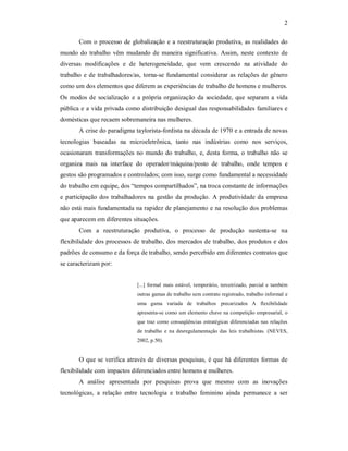 2 
Com o processo de globalização e a reestruturação produtiva, as realidades do 
mundo do  trabalho  vêm  mudando de maneira  significativa.  Assim,  neste  contexto de 
diversas  modificações  e  de  heterogeneidade,  que  vem  crescendo  na  atividade  do 
trabalho e de trabalhadores/as, torna­se  fundamental considerar as relações de gênero 
como um dos elementos que diferem as experiências de trabalho de homens e mulheres. 
Os  modos de  socialização  e  a própria organização da  sociedade, que separam  a  vida 
pública e a vida privada como distribuição desigual das responsabilidades familiares e 
domésticas que recaem sobremaneira nas mulheres. 
A crise do paradigma taylorista­fordista na década de 1970 e a entrada de novas 
tecnologias  baseadas  na  microeletrônica,  tanto  nas  indústrias  como  nos  serviços, 
ocasionaram transformações no mundo do trabalho, e, desta forma, o trabalho não se 
organiza  mais  na  interface  do  operador/máquina/posto  de  trabalho,  onde  tempos  e 
gestos são programados e controlados; com isso, surge como fundamental a necessidade 
do trabalho em equipe, dos “tempos compartilhados”, na troca constante de informações 
e  participação dos trabalhadores  na  gestão  da produção.  A produtividade da empresa 
não está mais fundamentada na rapidez de planejamento e na resolução dos problemas 
que aparecem em diferentes situações. 
Com  a  reestruturação  produtiva,  o  processo  de  produção  sustenta­se  na 
flexibilidade dos processos de trabalho, dos mercados de trabalho, dos produtos e dos 
padrões de consumo e da força de trabalho, sendo percebido em diferentes contratos que 
se caracterizam por: 
[...] formal  mais estável, temporário, terceirizado,  parcial e também 
outras gamas de trabalho sem contrato registrado, trabalho informal e 
uma  gama  variada  de  trabalhos  precarizados  A  flexibilidade 
apresenta­se como um elemento chave na competição empresarial, o 
que traz como conseqüências estratégicas diferenciadas nas relações 
de  trabalho  e  na  desregulamentação  das  leis  trabalhistas.  (NEVES, 
2002, p.50). 
O que se verifica através de diversas pesquisas, é que há diferentes formas de 
flexibilidade com impactos diferenciados entre homens e mulheres. 
A  análise  apresentada  por  pesquisas  prova  que  mesmo  com  as  inovações 
tecnológicas,  a  relação  entre  tecnologia  e  trabalho  feminino  ainda  permanece  a  ser
 