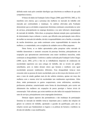 3 
definida muito mais pelo conteúdo ideológico que discrimina as mulheres do que pela 
competência técnica. 
O banco de dados da Fundação Carlos Chagas (2000, apud NEVES, 2002, p. 52) 
manifesta  com  clareza,  que  a  presença  das  mulheres  no  mercado  de  trabalho  está 
marcada  por  continuidades  e  mudanças.  As  análises  efetivadas  pela  Fundação 
demonstram que as atividades ocupacionais femininas continuam concentradas no setor 
de serviços, principalmente no emprego doméstico e no setor informal e desprotegido 
do mercado de trabalho. Além disso, as pesquisas chamam atenção para a permanência 
de determinados traços culturais e sociais, que dificulta uma participação mais efetiva 
da mulher no mercado de trabalho, devido à responsabilidade com a família, a execução 
de  tarefas  domésticas,  que  ainda  continuam  como  responsabilidade  da  maioria  das 
mulheres, e a maternidade, com a exigência de cuidados com os filhos pequenos. 
Desta  forma,  se  os  dados  apresentados  pelas  pesquisas  sobre  mercado  de 
trabalho  demonstram  o  aumento  crescente  da  presença  feminina,  principalmente  em 
ocupações  que  apresentavam  anteriormente  uma  maior  incidência  masculina,  ainda 
continuam as desigualdades. Conforme a análise realizada pela Fundação Carlos Chagas 
(2000,  op.cit,  2002,  p.53)  o  fato  de  as  trabalhadoras  disporem  de  credenciais  de 
escolaridade  superiores  aos  seus  colegas  de  trabalho,  não  se  reverte  em  ganhos 
semelhantes,  pois  os  dados  deixam  claros  que  homens  e  mulheres  com  igual 
escolaridade  possuem  rendimentos  diferentes.  Essa  desigualdade  torna­se  mais 
crescente entre as pessoas de maior escolaridade, pois se dois terços dos homens com 15 
anos  e  mais  de  estudo  ganham  mais  de  dez  salários  mínimos,  apenas  um  terço  das 
mulheres  com  o  mesmo  nível  de  escolaridade  tem  rendimentos  equivalentes.  Além 
disso,  ainda  permanecem  os  guetos  ocupacionais,  como  enfermeiras,  secretárias, 
professoras  primárias,  caracterizando  outra  forma  de  descriminação,  pois  ocorre  um 
afastamento  das  mulheres  em  ocupações  de  pouco  prestígio  e  baixos  níveis  de 
remuneração. Vale salientar, que existe também um alto índice de ocupação feminina no 
setor de serviços, principalmente como empregadas domésticas. 
Destacar  alguns  aspectos  das  permanências  e  das  mudanças  da  participação 
feminina  no  mercado  de  trabalho  torna­se  importante  para  a  análise  das  relações  de 
gênero  no  contexto  do  trabalho,  apontando  a  questão  da  qualificação,  pois  são  as 
relações  sociais que  fundamentam  os  lugares e  as  práticas  de  homens e  mulheres  na 
divisão do trabalho e suas modificações.
 