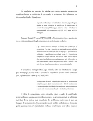 4 
As  exigências  do  mercado  de  trabalho  para  novos  requisitos  aumentaram 
consideravelmente  as  exigências  de  preparação  e  treinamento  dos  indivíduos  em 
diferentes habilidades. Desta forma: 
A questão em foco é que os trabalhadores não estão preparados para 
atender  às  novas  exigências  de  qualificação  de  mão­de­obra.  O 
conceito  de  empregabilidade  joga,  portanto,  sobre  o  trabalhador  a 
responsabilidade  pelo  desemprego.  (LEITE,  1997,  apud  NEVES, 
2002, p.56). 
Segundo Hirata (1994, apud NEVES, 2002, p.56), no que se refere à questão das 
novas exigências de qualificação no contexto da reestruturação produtiva: 
[...]  a  autora  procurou  distinguir  a  relação  entre  qualificação  e 
competência.  Para  ela,  o  conceito  de  qualificação  possui  múltiplas 
dimensões  como  a  qualificação  para  o  emprego,  a  qualificação  do 
trabalhador e  a qualificação como relação social. [...] O conceito de 
competência  designa  saber  ser,  mais  do  que  saber  fazer  e  implica 
dizer que o trabalhador competente é aquele que sabe utilizar todos os 
seus conhecimentos ­ obtidos através de vários meios e recursos – nas 
mais diversas situações encontradas em seu posto de trabalho. 
O conceito de empregabilidade joga, portanto, sobre o/a trabalhador/a, a culpa 
pelo desemprego; e deste modo, o conceito de competência assume caráter central da 
qual, segundo Hirata (1994, op.cit, 2002, p.56): 
A  qualificação  no  novo  contexto  passa  assim  a  ser  definida  com 
competência que [...] está totalmente ausente a idéia de relação social, 
e sua gênese estaria associada à crise da noção de posto de trabalho e 
a de um certo modelo de classificação e de relações profissionais. 
A  idéia  de  competência,  assim  entendida,  reduz  a  noção  de  qualificação 
compreendida em seus aspectos multidimensionais e se apresenta centrada na habilidade 
individual  de  se  motivar  para  a  resolução  dos  problemas,  muito  mais  do  que  sua 
bagagem de conhecimentos. Essa competência está também unida às novas formas de 
gestão  que requerem do/a trabalhador/a profundo  envolvimento  com  todo o processo
 