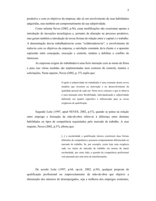 5 
produtivo e com os objetivos da empresa; não só um envolvimento de suas habilidades 
adquiridas, mas também um comprometimento de sua subjetividade. 
Como salienta Neves (2002, p.56), essas modificações não ocasionam apenas a 
introdução de  inovações  tecnológicas e,  portanto  da  alteração  no  processo produtivo, 
mas geram também a introdução de novas formas de relação entre o capital e o trabalho. 
A  denominação  dos/as  trabalhadores/as  como  “colaboradores/as”,  o  envolvimento  de 
todos/as com os objetivos da empresa, a satisfação constante do/a cliente e a aparente 
supressão  entre  concepção,  execução  e  controle,  tendem  a  debilitar  o  conflito  de 
interesses. 
As empresas exigem do trabalhador/a uma forte interação com as metas da firma 
e  para  isso  várias  medidas  são  implementadas  num  contexto  de  controle,  tensões  e 
solicitações. Neste aspecto, Neves (2002, p. 57) expõe que: 
O apelo à subjetividade do trabalhador é uma constante destes novos 
modelos  que  investem  na  motivação  e  no  desenvolvimento  da 
qualidade pessoal de cada um. Neste novo contexto o que se observa 
é uma interação entre  flexibilidade, individualização e subjetividade 
definindo  um  quadro  específico  e  diferenciado  para  as  novas 
exigências de qualificação. 
Segundo  Leite  (1997,  apud  NEVES, 2002,  p.57),  quando  se  pensa  na  relação 
entre  emprego  e  formação  da  mão­de­obra  refere­se  à  diferença  entre  distintas 
habilidades  ou  tipos  de  competência  requisitados  pelo  mercado  de  trabalho.  A  esse 
respeito, Neves (2002, p.57), afirma que: 
[...]  a  escolaridade  e  qualificação  técnica  constituem  duas  formas 
diferentes de competência e possuem comportamento diferenciado no 
mercado  de  trabalho.  Se,  por  exemplo,  existe  hoje  uma  exigência 
cada  vez  maior  do  mercado  de  trabalho  em  termos  de  maior 
escolaridade,  por  outro  lado,  a  questão  da  competência  profissional 
vem passando por uma série de transformações. 
De  acordo  Leite  (1997,  p.64,  op.cit,  2002,  p.58),  qualquer  proposta  de 
qualificação  profissional  ou  reaproveitamento  da  mão­de­obra  que  objetive  a 
diminuição dos números de desempregados, seja a melhoria dos empregos existentes,
 