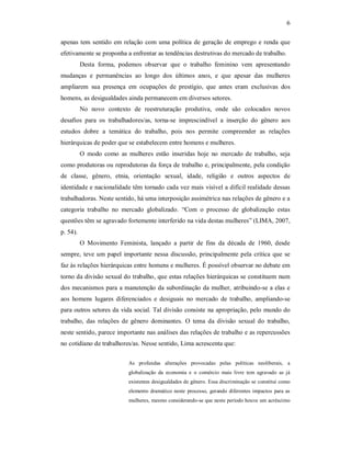 6 
apenas tem sentido em relação com uma política de geração de emprego e renda que 
efetivamente se proponha a enfrentar as tendências destrutivas do mercado de trabalho. 
Desta  forma,  podemos  observar  que  o  trabalho  feminino  vem  apresentando 
mudanças  e  permanências  ao  longo  dos  últimos  anos,  e  que  apesar  das  mulheres 
ampliarem  sua  presença  em  ocupações  de  prestígio,  que  antes  eram  exclusivas  dos 
homens, as desigualdades ainda permanecem em diversos setores. 
No  novo  contexto  de  reestruturação  produtiva,  onde  são  colocados  novos 
desafios  para  os  trabalhadores/as,  torna­se  imprescindível  a  inserção  do  gênero  aos 
estudos  dobre  a  temática  do  trabalho,  pois  nos  permite  compreender  as  relações 
hierárquicas de poder que se estabelecem entre homens e mulheres. 
O  modo  como  as  mulheres  estão  inseridas  hoje  no  mercado  de  trabalho,  seja 
como produtoras ou reprodutoras da força de trabalho e, principalmente, pela condição 
de  classe,  gênero,  etnia,  orientação  sexual,  idade,  religião  e  outros  aspectos  de 
identidade e nacionalidade têm tornado cada vez mais visível a difícil realidade dessas 
trabalhadoras. Neste sentido, há uma interposição assimétrica nas relações de gênero e a 
categoria  trabalho  no  mercado  globalizado.  “Com  o  processo  de  globalização  estas 
questões têm se agravado fortemente interferido na vida destas mulheres” (LIMA, 2007, 
p. 54). 
O  Movimento  Feminista,  lançado  a  partir  de  fins  da  década  de  1960,  desde 
sempre, teve um papel importante nessa discussão, principalmente pela  crítica que se 
faz às relações hierárquicas entre homens e mulheres. É possível observar no debate em 
torno da divisão sexual do trabalho, que estas relações hierárquicas se constituem num 
dos mecanismos para a manutenção da subordinação da mulher, atribuindo­se a elas e 
aos  homens  lugares  diferenciados  e  desiguais  no  mercado  de  trabalho,  ampliando­se 
para outros setores da vida social. Tal divisão consiste na apropriação, pelo mundo do 
trabalho,  das  relações  de  gênero  dominantes.  O  tema  da  divisão  sexual  do  trabalho, 
neste sentido, parece importante nas análises das relações de trabalho e as repercussões 
no cotidiano de trabalhores/as. Nesse sentido, Lima acrescenta que: 
As  profundas  alterações  provocadas  pelas  políticas  neoliberais,  a 
globalização  da  economia  e  o  comércio  mais  livre  tem  agravado  as  já 
existentes desigualdades de gênero. Essa discriminação se constitui como 
elemento dramático neste  processo,  gerando diferentes impactos  para as 
mulheres, mesmo considerando­se que neste período houve um acréscimo
 