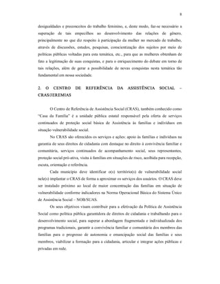 8 
desigualdades e preconceitos do trabalho feminino, e, deste modo, faz­se necessário a 
superação  de  tais  empecilhos  ao  desenvolvimento  das  relações  de  gênero, 
principalmente  no que diz respeito à participação da mulher  no mercado de trabalho, 
através  de  discussões,  estudos,  pesquisas,  conscientização  dos  sujeitos  por  meio  de 
políticas públicas voltadas para esta temática, etc., para que as mulheres obtenham de 
fato a legitimação de suas conquistas, e para o enriquecimento do debate em torno de 
tais  relações,  além  de  gerar  a  possibilidade  de  novas  conquistas  nesta  temática  tão 
fundamental em nossa sociedade. 
2.  O  CENTRO  DE  REFERÊNCIA  DA  ASSISTÊNCIA  SOCIAL  – 
CRAS/JEREMIAS 
O Centro de Referência de Assistência Social (CRAS), também conhecido como 
“Casa  da  Família”  é  a  unidade  pública  estatal  responsável  pela  oferta  de  serviços 
continuados  de  proteção  social  básica  de  Assistência  às  famílias  e  indivíduos  em 
situação vulnerabilidade social. 
No CRAS são oferecidos os serviços e ações: apoio às famílias e indivíduos na 
garantia de seus direitos de cidadania com destaque no direito á convivência familiar e 
comunitária,  serviços  continuados  de  acompanhamento  social,  seus  representantes, 
proteção social pró­ativa, visita à famílias em situações de risco, acolhida para recepção, 
escuta, orientação e referência. 
Cada  município  deve  identificar  o(s)  território(s)  de  vulnerabilidade  social 
nele(s) implantar o CRAS de forma a aproximar os serviços dos usuários. O CRAS deve 
ser  instalado  próximo  ao  local  de  maior  concentração  das  famílias  em  situação  de 
vulnerabilidade conforme indicadores na Norma Operacional Básica do Sistema Único 
de Assistência Social – NOB/SUAS. 
Os seus objetivos visam contribuir para a efetivação da Política de Assistência 
Social como política pública garantidora de direitos de cidadania e trabalhando para o 
desenvolvimento social, para superar a abordagem fragmentada e individualizada dos 
programas tradicionais, garantir a convivência familiar e comunitária dos membros das 
famílias  para  o  progresso  de  autonomia  e  emancipação  social  das  famílias  e  seus 
membros, viabilizar a formação para a cidadania, articular e integrar ações públicas e 
privadas em rede.
 
