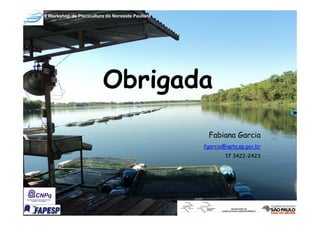 II Workshop de Piscicultura do Noroeste Paulista




                          Obrigada
                                                    Fabiana Garcia
                                                   fgarcia@apta.sp.gov.br
                                                           17 3422-2423
 