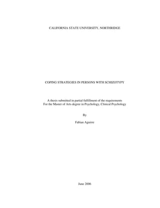 CALIFORNIA STATE UNIVERSITY, NORTHRIDGE




 COPING STRATEGIES IN PERSONS WITH SCHIZOTYPY




   A thesis submitted in partial fulfillment of the requirements
For the Master of Arts degree in Psychology, Clinical Psychology


                              By

                        Fabian Aguirre




                           June 2006
 