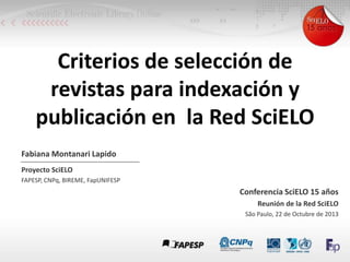 Criterios de selección de
revistas para indexación y
publicación en la Red SciELO
Fabiana Montanari Lapido
Proyecto SciELO
FAPESP, CNPq, BIREME, FapUNIFESP

Conferencia SciELO 15 años
Reunión de la Red SciELO
São Paulo, 22 de Octubre de 2013

 