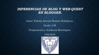 DIFERENCIAS DE BLOG Y WEB-QUEST
EN BLOGGER.
Autor: Fabián Antonio Román Rodríguez.
Grado: 2-B
Preparatoria y Academia Remington
1/05/2018
 