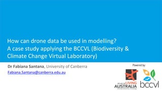 Powered by:
	
	
How	can	drone	data	be	used	in	modelling?		
A	case	study	applying	the	BCCVL	(Biodiversity	&	
Climate	Change	Virtual	Laboratory)	
Dr	Fabiana	Santana,	University	of	Canberra	
Fabiana.Santana@canberra.edu.au		
 