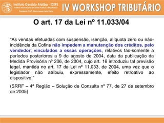 O art. 17 da Lei nº 11.033/04
“As vendas efetuadas com suspensão, isenção, alíquota zero ou não-
incidência da Cofins não impedem a manutenção dos créditos, pelo
vendedor, vinculados a essas operações, relativos tão-somente a
períodos posteriores a 9 de agosto de 2004, data da publicação da
Medida Provisória nº 206, de 2004, cujo art. 16 introduziu tal previsão
legal, mantida no art. 17 da Lei nº 11.033, de 2004, uma vez que o
legislador não atribuiu, expressamente, efeito retroativo ao
dispositivo.”
(SRRF – 4ª Região – Solução de Consulta nº 77, de 27 de setembro
de 2005)
 