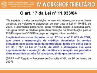 O art. 17 da Lei nº 11.033/04
“Na espécie, o valor da aquisição no mercado interno, por comerciante
varejista, de veículos e autopeças de que trata a Lei nº 10.485, de
2002, e alterações posteriores, para revenda sujeita à alíquota zero,
não gera direito a créditos para determinação da Contribuição para o
PIS/Pasep e da COFINS a pagar no regime não-cumulativo.
Inaplicável ao caso o disposto no art. 17 da Lei nº 11.033, de 2004,
que prevê a manutenção de créditos vinculados às vendas
efetuadas com exoneração da contribuição, tendo em conta que o
art. 3º, I, “b”, da Lei nº 10.637, de 2002, e alterações, que veda
expressamente a apuração de créditos em relação aos produtos
ditos monofásicos, não foi revogado, ainda que tacitamente.”
(SRRF – 4ª Região – Processo de Consulta nº 04, de 20 de março de
2007)
 