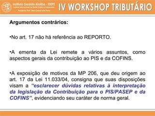 Argumentos contrários:
•No art. 17 não há referência ao REPORTO.
•A ementa da Lei remete a vários assuntos, como
aspectos gerais da contribuição ao PIS e da COFINS.
•A exposição de motivos da MP 206, que deu origem ao
art. 17 da Lei 11.033/04, consigna que suas disposições
visam a “esclarecer dúvidas relativas à interpretação
da legislação da Contribuição para o PIS/PASEP e da
COFINS”, evidenciando seu caráter de norma geral.
 