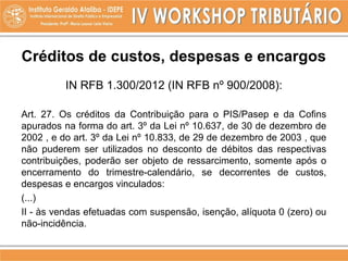 Créditos de custos, despesas e encargos
IN RFB 1.300/2012 (IN RFB nº 900/2008):
Art. 27. Os créditos da Contribuição para o PIS/Pasep e da Cofins
apurados na forma do art. 3º da Lei nº 10.637, de 30 de dezembro de
2002 , e do art. 3º da Lei nº 10.833, de 29 de dezembro de 2003 , que
não puderem ser utilizados no desconto de débitos das respectivas
contribuições, poderão ser objeto de ressarcimento, somente após o
encerramento do trimestre-calendário, se decorrentes de custos,
despesas e encargos vinculados:
(...)
II - às vendas efetuadas com suspensão, isenção, alíquota 0 (zero) ou
não-incidência.
 