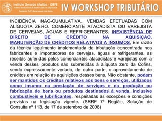 INCIDÊNCIA NÃO-CUMULATIVA. VENDAS EFETUADAS COM
ALÍQUOTA ZERO. COMERCIANTE ATACADISTA OU VAREJISTA
DE CERVEJAS, ÁGUAS E REFRIGERANTES. INEXISTÊNCIA DE
DIREITO DE CRÉDITO NA AQUISIÇÃO.
MANUTENÇÃO DE CRÉDITOS RELATIVOS A INSUMOS. Em razão
da técnica legalmente implementada de tributação concentrada nos
fabricantes e importadores de cervejas, águas e refrigerantes, as
receitas auferidas pelos comerciantes atacadistas e varejistas com a
venda desses produtos são submetidas à alíquota zero da Cofins,
sendo expressamente vedado, de outra parte, o aproveitamento de
créditos em relação às aquisições desses bens. Não obstante, podem
ser mantidos os créditos relativos aos bens e serviços, utilizados
como insumo na prestação de serviços e na produção ou
fabricação de bens ou produtos destinados à venda, inclusive
combustíveis e lubrificantes, respeitadas as exceções e condições
previstas na legislação vigente. (SRRF 7ª Região, Solução de
Consulta nº 113, de 17 de setembro de 2008)
 
