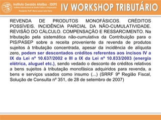 REVENDA DE PRODUTOS MONOFÁSICOS. CRÉDITOS
POSSÍVEIS. INCIDÊNCIA PARCIAL DA NÃO-CUMULATIVIDADE.
REVISÃO DO CÁLCULO. COMPENSAÇÃO E RESSARCIMENTO. Na
tributação pela sistemática não-cumulativa da Contribuição para o
PIS/PASEP sobre a receita proveniente da revenda de produtos
sujeitos à tributação concentrada, apesar da incidência de alíquota
zero, podem ser descontados créditos referentes aos incisos IV a
IX da Lei nº 10.637/2002 e III a IX da Lei nº 10.833/2003 (energia
elétrica, aluguel etc.), sendo vedado o desconto de créditos relativos
a bens sujeitos à tributação monofásica adquiridos para revenda, a
bens e serviços usados como insumo (...) (SRRF 9ª Região Fiscal,
Solução de Consulta nº 351, de 28 de setembro de 2007)
 