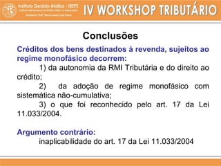 Conclusões
Créditos dos bens destinados à revenda, sujeitos ao
regime monofásico decorrem:
1) da autonomia da RMI Tributária e do direito ao
crédito;
2) da adoção de regime monofásico com
sistemática não-cumulativa;
3) o que foi reconhecido pelo art. 17 da Lei
11.033/2004.
Argumento contrário:
inaplicabilidade do art. 17 da Lei 11.033/2004
 