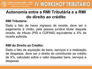 Autonomia entre a RMI Tributária e a RMI
do direito ao crédito
RMI Tributária:
Dado o fato de haver ingresso de receita, deve ser o
pagamento à União, pela pessoa jurídica titular daquela
receita, de tributo (PIS e COFINS) equivalente a X% da
receita auferida.
RMI do Direito ao Crédito:
Dado o fato da aquisição de bens, serviços e a realização
de despesas, deve ser o direito do contribuinte ao crédito
de X%, calculado sobre o valor daqueles bens, serviços e
despesas.
 