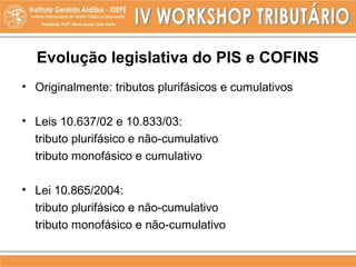 Evolução legislativa do PIS e COFINS
• Originalmente: tributos plurifásicos e cumulativos
• Leis 10.637/02 e 10.833/03:
tributo plurifásico e não-cumulativo
tributo monofásico e cumulativo
• Lei 10.865/2004:
tributo plurifásico e não-cumulativo
tributo monofásico e não-cumulativo
 