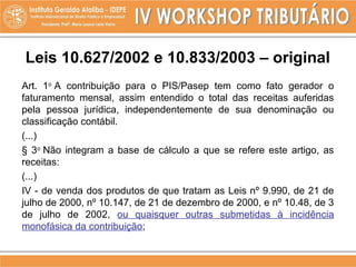 Leis 10.627/2002 e 10.833/2003 – original
Art. 1o
A contribuição para o PIS/Pasep tem como fato gerador o
faturamento mensal, assim entendido o total das receitas auferidas
pela pessoa jurídica, independentemente de sua denominação ou
classificação contábil.
(...)
§ 3o
Não integram a base de cálculo a que se refere este artigo, as
receitas:
(...)
IV - de venda dos produtos de que tratam as Leis nº 9.990, de 21 de
julho de 2000, nº 10.147, de 21 de dezembro de 2000, e nº 10.48, de 3
de julho de 2002, ou quaisquer outras submetidas à incidência
monofásica da contribuição;
 