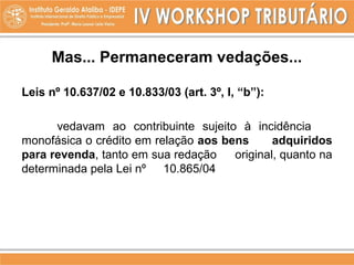 Mas... Permaneceram vedações...
Leis nº 10.637/02 e 10.833/03 (art. 3º, I, “b”):
vedavam ao contribuinte sujeito à incidência
monofásica o crédito em relação aos bens adquiridos
para revenda, tanto em sua redação original, quanto na
determinada pela Lei nº 10.865/04
 