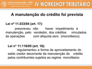 Lei nº 11.033/04 (art. 17):
prescreveu não haver impedimento à
manutenção, pelo vendedor, dos créditos vinculados
às operações com alíquota zero (monofásico).
Lei n° 11.116/05 (art. 16):
regulamentou a forma de aproveitamento do
saldo credor decorrente da manutenção do crédito
pelos contribuintes sujeitos ao regime monofásico
A manutenção do crédito foi prevista
 