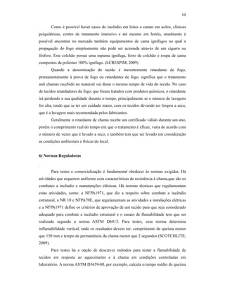 10

         Como é possível haver casos de incêndio em leitos e camas em asilos, clínicas
psiquiátricas, centro de tratamento intensivo e até mesmo em hotéis, atualmente é
possível encontrar no mercado também equipamentos de cama ignífugos no qual a
propagação do fogo simplesmente não pode ser acionada através de um cigarro ou
fósforo. Este colchão possui uma espuma ignífuga, forro de colchão e roupa de cama
compostos de poliéster 100% ignífugo. (LCRESPIM, 2009)
         Quando a denominação do tecido é inerentemente retardante de fogo,
permanentemente à prova de fogo ou retardantes de fogo, significa que o tratamento
anti chamas recebido no material vai durar o mesmo tempo de vida do tecido. No caso
de tecidos retardadores de fogo, que foram tratados com produtos químicos, o retardante
irá perdendo a sua qualidade durante o tempo, principalmente se o número de lavagens
for alta, tendo que se ter um cuidado maior, com os tecidos devendo ser limpos a seco,
que é a lavagem mais recomendada pelos fabricantes.
         Geralmente o retardante de chama recebe um certificado válido durante um ano,
porém o comprimento real do tempo em que o tratamento é eficaz, varia de acordo com
o número de vezes que é lavado a seco, e também tem que ser levado em consideração
as condições ambientais e físicas do local.


6) Normas Reguladoras

.
         Para testes e comercialização é fundamental obedecer às normas exigidas. Há
atividades que requerem uniforme com características de resistência à chama,que são os
combates a incêndio e manutenções elétricas. Há normas técnicas que regulamentam
estas atividades, como: a NFPA1971, que diz a respeito sobre combate a incêndio
estrutural, a NR 10 e NFPA70E, que regulamentam as atividades a instalações elétricas
e a NFPA1971 define os critérios de aprovação de um tecido para que seja considerado
adequado para combate a incêndio estrutural e o ensaio de flamabilidade tem que ser
realizado segundo a norma ASTM D6413. Para testes, essa norma determina
inflamabilidade vertical, onde os resultados devem ser: comprimento de queima menor
que 150 mm e tempo de permanência da chama menor que 2 segundos (SCOTCHLITE,
2009).
         Para testes há a opção de descrever métodos para testar a flamabilidade de
tecidos em resposta ao aquecimento e à chama em condições controladas em
laboratório. A norma ASTM D3659-80, por exemplo, calcula o tempo médio de queima
 