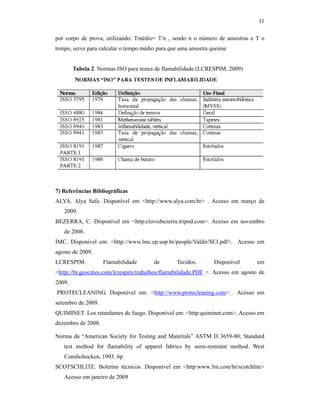 11

por corpo de prova, utilizando: Tmédio= T/n , sendo n o número de amostras e T o
tempo, serve para calcular o tempo médio para que uma amostra queime


        Tabela 2. Normas ISO para testes de flamabilidade (LCRESPIM, 2009)




7) Referências Bibliográficas
ALYA. Alya Safe. Disponível em <http://www.alya.com.br> . Acesso em março de
   2009.
BEZERRA, C. Disponível em <http:clovisbezerra.tripod.com>. Acesso em novembro
   de 2008.
IMC. Disponível em: <http://www.lmc.ep.usp.br/people/Valdir/SCI.pdf>. Acesso em
agosto de 2009.
LCRESPIM.           Flamabilidade      de       Tecidos.       Disponível        em
<http://br.geocities.com/lcrespim/trabalhos/flamabilidade.PDF >. Acesso em agosto de
2009.
PROTECLEANING. Disponível em: <http://www.protecleaning.com> . Acesso em
setembro de 2009.
QUIMINET. Los retardantes de fuego. Disponível em: <http:quiminet.com>. Acesso em
dezembro de 2008.

Norma da “American Society for Testing and Materials” ASTM D 3659-80; Standard
   test method for flamability of apparel fabrics by semi-restraint method. West
   Conshohocken, 1993. 6p
SCOTSCHLITE. Boletins técnicos. Disponível em <http:www.3m.com/br/scotchlite>
   Acesso em janeiro de 2009
 