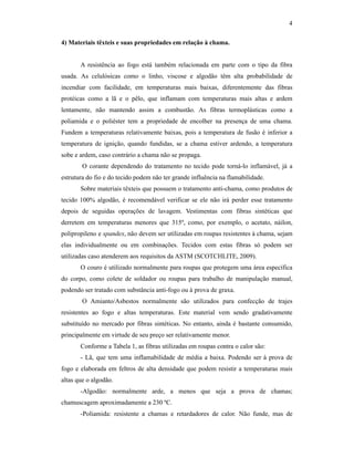 4

4) Materiais têxteis e suas propriedades em relação à chama.


       A resistência ao fogo está também relacionada em parte com o tipo da fibra
usada. As celulósicas como o linho, viscose e algodão têm alta probabilidade de
incendiar com facilidade, em temperaturas mais baixas, diferentemente das fibras
protéicas como a lã e o pêlo, que inflamam com temperaturas mais altas e ardem
lentamente, não mantendo assim a combustão. As fibras termoplásticas como a
poliamida e o poliéster tem a propriedade de encolher na presença de uma chama.
Fundem a temperaturas relativamente baixas, pois a temperatura de fusão é inferior a
temperatura de ignição, quando fundidas, se a chama estiver ardendo, a temperatura
sobe e ardem, caso contrário a chama não se propaga.
        O corante dependendo do tratamento no tecido pode torná-lo inflamável, já a
estrutura do fio e do tecido podem não ter grande influência na flamabilidade.
       Sobre materiais têxteis que possuem o tratamento anti-chama, como produtos de
tecido 100% algodão, é recomendável verificar se ele não irá perder esse tratamento
depois de seguidas operações de lavagem. Vestimentas com fibras sintéticas que
derretem em temperaturas menores que 315º, como, por exemplo, o acetato, náilon,
polipropileno e spandex, não devem ser utilizadas em roupas resistentes à chama, sejam
elas individualmente ou em combinações. Tecidos com estas fibras só podem ser
utilizadas caso atenderem aos requisitos da ASTM (SCOTCHLITE, 2009).
       O couro é utilizado normalmente para roupas que protegem uma área específica
do corpo, como colete de soldador ou roupas para trabalho de manipulação manual,
podendo ser tratado com substância anti-fogo ou à prova de graxa.
        O Amianto/Asbestos normalmente são utilizados para confecção de trajes
resistentes ao fogo e altas temperaturas. Este material vem sendo gradativamente
substituído no mercado por fibras sintéticas. No entanto, ainda é bastante consumido,
principalmente em virtude de seu preço ser relativamente menor.
       Conforme a Tabela 1, as fibras utilizadas em roupas contra o calor são:
       - Lã, que tem uma inflamabilidade de média a baixa. Podendo ser à prova de
fogo e elaborada em feltros de alta densidade que podem resistir a temperaturas mais
altas que o algodão.
       -Algodão: normalmente arde, a menos que seja a prova de chamas;
chamuscagem aproximadamente a 230 ºC.
       -Poliamida: resistente a chamas e retardadores de calor. Não funde, mas de
 