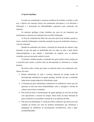 6



       4) Agentes ignífugos


       Levando em consideração a numerosa incidência de incêndios ocorridos a cada
ano, o objetivo dos materiais têxteis com acabamento anti-chama é o de dificultar a
inflamação e a diminuição da inflamabilidade responsável pela combustão dos
materiais.
       Os materiais ignífugos evitam incêndios por meio de um tratamento que
transformam os materiais de combustão fácil em difícil inflamação.
       As fases de combustão das fibras são: processos prévios de incêndio, quando se
inicia o incêndio (inflamação); combustão; produção de gases de combustão e fumaça; e
o fim da combustão.
       Quando há combustão com chama, a formação do monóxido de carbono é algo
alarmante, já que não pode ser identificado pelo seu sabor ou odor, e pode formar
carboxiemoglobina o que impede o intercâmbio de oxigênio com os glóbulos
vermelhos, processo que pode conduzir à morte.
       O incêndio é abafado quando a combustão dos gases produz menos energia que
a necessária para manter a pirólise (fase de decomposição ao alimentar-se a energia
térmica).
       Há teorias sobre a forma que atuam os materiais têxteis com acabamento anti-
chama, tais como:
      Reação endotérmica no qual o consumo adicional de energia resulta da
       decomposição endotérmica do agente ignífugo, fazendo com que a combustão
       tenha menos energia disponível, dificultando a ação.
      A formação de gases dificilmente combustíveis ou inflamáveis: Gases que não
       queimam ou têm uma baixa inflamabilidade, como o nitrogênio e dióxido de
       carbono, que evitam a combustão.
      Pela teoria da fusão: A transformação do agente ignífugo em uma fase de fusão
       com aquecimento e consumo de energia. Deste modo, há maior liberação de
       gases combustíveis e possibilita a entrada de ar na superfície da fibra.
      Pela teoria da desidratação: É valida para fibras celulósicas que descrevem uma
       condição da pirólise por meio de produtos desidratantes que substituem a
       propagação de substâncias de decomposição incombustíveis, como a água.
       (LCRESPIM,2009)
 