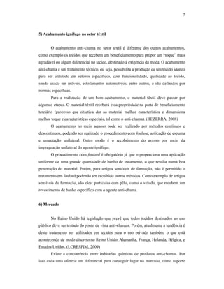 7



5) Acabamento ignífugo no setor têxtil


       O acabamento anti-chama no setor têxtil é diferente dos outros acabamentos,
como exemplo os tecidos que recebem um beneficiamento para propor um “toque” mais
agradável ou algum diferencial no tecido, destinado à exigência da moda. O acabamento
anti-chama é um tratamento técnico, ou seja, possibilita a produção de um tecido idôneo
para ser utilizado em setores específicos, com funcionalidade, qualidade ao tecido,
sendo usado em móveis, estofamentos automotivos, entre outros, e são definidos por
normas específicas.
       Para a realização de um bom acabamento, o material têxtil deve passar por
algumas etapas. O material têxtil receberá essa propriedade na parte de beneficiamento
terciário (processo que objetiva dar ao material melhor característica e dimensiona
melhor toque e características especiais, tal como o anti-chama). (BEZERRA, 2008)
       O acabamento no meio aquoso pode ser realizado por métodos contínuos e
descontínuos, podendo ser realizado o procedimento com foulard, aplicação de espuma
e umectação unilateral. Outro modo é o recobrimento do avesso por meio da
impregnação unilateral do agente ignífugo.
       O procedimento com foulard é obrigatório já que o proporciona uma aplicação
uniforme de uma grande quantidade de banho de tratamento, o que resulta numa boa
penetração do material. Porém, para artigos sensíveis de formação, não é permitido o
tratamento em foulard podendo ser escolhido outros métodos. Como exemplo de artigos
sensíveis de formação, são eles: partículas com pêlo, como o veludo, que recebem um
revestimento de banho específico com o agente anti-chama.


6) Mercado


       No Reino Unido há legislação que prevê que todos tecidos destinados ao uso
público deve ser testado do ponto de vista anti-chamas. Porém, atualmente a tendência é
deste tratamento ser utilizados em tecidos para o uso privado também, o que está
acontecendo de modo discreto no Reino Unido, Alemanha, França, Holanda, Bélgica, e
Estados Unidos. (LCRESPIM, 2009)
       Existe a concorrência entre indústrias químicas de produtos anti-chamas. Por
isso cada uma oferece um diferencial para conseguir lugar no mercado, como suporte
 