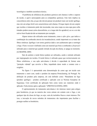 8

tecnológico e também assistência técnica.
       O problema da influência dos produtos químicos anti chamas é sobre o aspecto
do tecido, o qual é preocupante para as companhias químicas. Este item implica na
concorrência entre elas, já que não devem pensar em produzir mais um tecido ignífugo,
mas sim um artigo têxtil com características anti chamas. O toque áspero de um carpete
que recebeu o tratamento pode não incomodar, mas uma roupa ou uma capa para sofás
tratados podem causar certos desconfortos, se o toque não for agradável, ou se a cor não
estiver bem fixada devido ao tratamento por exemplo.
       Alguns termos são utilizados neste tratamento, como o after glow, que indica a
combinação da combustão através da incandescência, sendo importante ao se tratar das
fibras sintéticas. Ignífugo é um termo genérico dado a um acabamento apto a restringir
o fogo. Flame resistant é definido como um material que freia a combustão e fireproof é
utilizado para o material que quando retirado da ação da chama, se apaga no momento.
(LCRESPIM, 2009)
       Sais de amônio e ácido bórico podem ser utilizados, sendo o método utilizado
por impregnação em tecidos. O ácido bórico é utilizado quase que exclusivamente em
fibras celulósicas, e sua ação anti-chama é devido à capacidade de formar uma
“proteção vidrada” que envolve a fibra, impedindo deste modo o contato com o
oxigênio.
       Na figura 3 é apresentada uma demonstração de como age um tecido sem
tratamento e outro com, sendo o produto da empresa Protecleaning, de Portugal. Na
definição do produto pela empresa, ele está definido como: “Retardante de fogo
(produto ignífugo) - produto certificado e aplicado com as Normas Européias de
Segurança. Com certificado de aplicação bem como testes aos materiais onde é
aplicado. Ficha técnica após a aplicação.” (PROTECLEANING, 2009)
       O aprimoramento do tratamento anti-chama é de interesse maior para artigos
para bombeiros, já que na maioria das vezes entram em contato com o fogo, e em
qualquer tipo de classe do fogo, ou seja, varia de incêndios fracos a mais intensos. Por
isso, a inovação de novos métodos de tratamentos são importantes para facilitar e
proteger melhor os bombeiros.
 